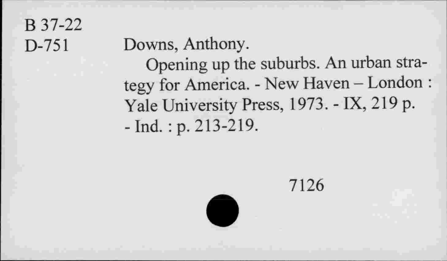 ﻿B 37-22
D-751 Downs, Anthony.
Opening up the suburbs. An urban strategy for America. - New Haven - London : Yale University Press, 1973. - IX, 219 p. -Ind. :p. 213-219.
7126